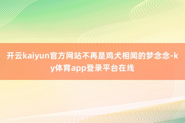 开云kaiyun官方网站不再是鸡犬相闻的梦念念-ky体育app登录平台在线