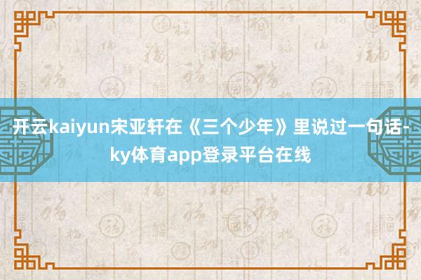 开云kaiyun宋亚轩在《三个少年》里说过一句话-ky体育app登录平台在线