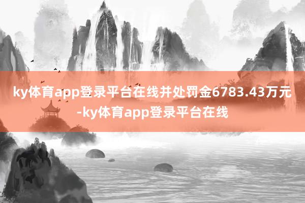 ky体育app登录平台在线并处罚金6783.43万元-ky体育app登录平台在线