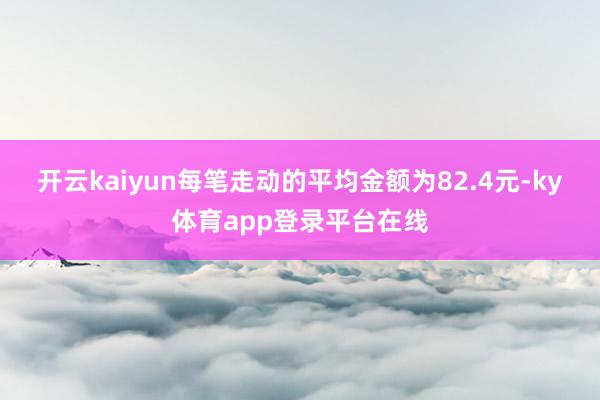 开云kaiyun每笔走动的平均金额为82.4元-ky体育app登录平台在线