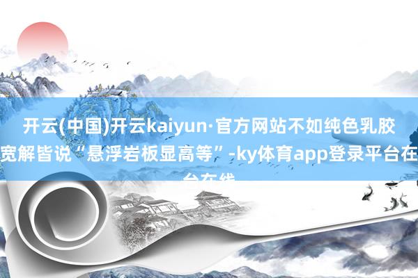 开云(中国)开云kaiyun·官方网站不如纯色乳胶漆宽解皆说“悬浮岩板显高等”-ky体育app登录平台在线