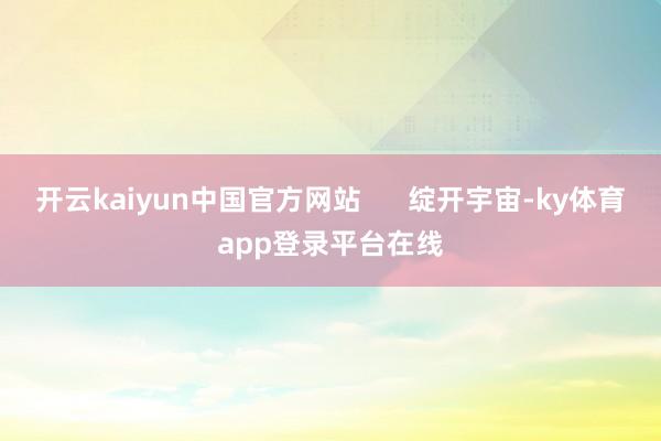 开云kaiyun中国官方网站 绽开宇宙-ky体育app登录平台在线