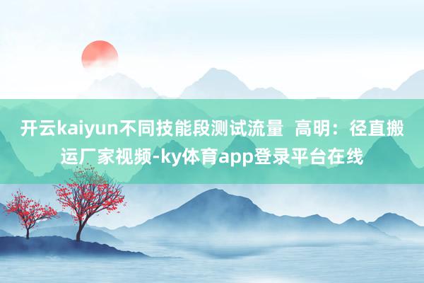 开云kaiyun不同技能段测试流量  高明：径直搬运厂家视频-ky体育app登录平台在线