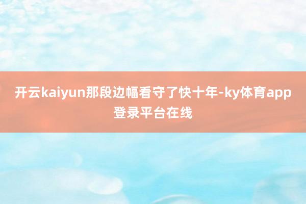 开云kaiyun那段边幅看守了快十年-ky体育app登录平台在线