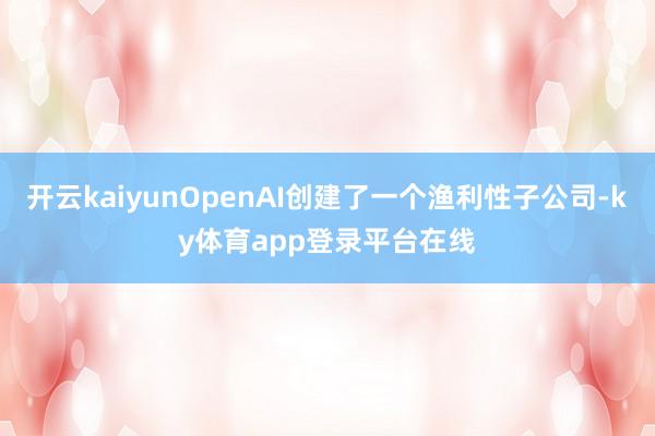 开云kaiyunOpenAI创建了一个渔利性子公司-ky体育app登录平台在线