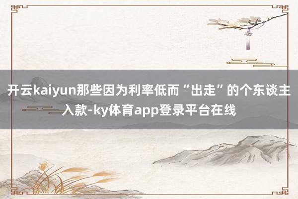 开云kaiyun那些因为利率低而“出走”的个东谈主入款-ky体育app登录平台在线