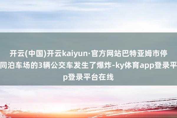 开云(中国)开云kaiyun·官方网站巴特亚姆市停泊在不同泊车场的3辆公交车发生了爆炸-ky体育app登录平台在线