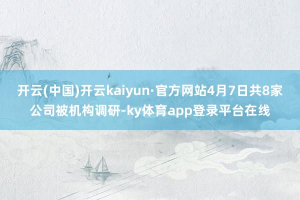 开云(中国)开云kaiyun·官方网站4月7日共8家公司被机构调研-ky体育app登录平台在线