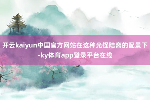 开云kaiyun中国官方网站在这种光怪陆离的配景下-ky体育app登录平台在线
