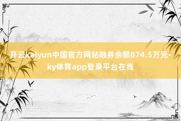 开云kaiyun中国官方网站融券余额874.5万元-ky体育app登录平台在线
