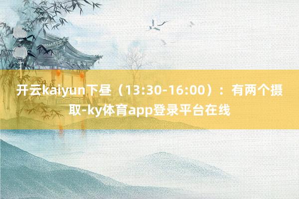 开云kaiyun下昼（13:30-16:00）：有两个摄取-ky体育app登录平台在线
