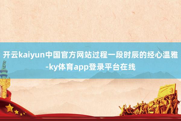 开云kaiyun中国官方网站过程一段时辰的经心温雅-ky体育app登录平台在线