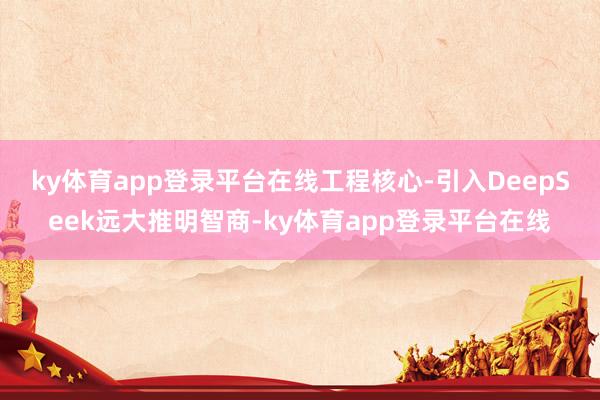 ky体育app登录平台在线　　工程核心-引入DeepSeek远大推明智商-ky体育app登录平台在线