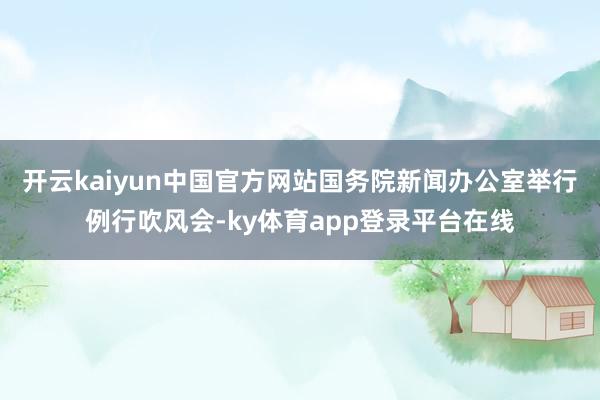 开云kaiyun中国官方网站国务院新闻办公室举行例行吹风会-ky体育app登录平台在线