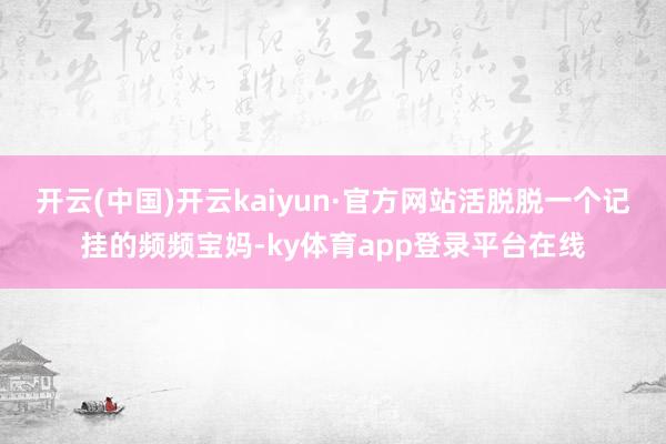 开云(中国)开云kaiyun·官方网站活脱脱一个记挂的频频宝妈-ky体育app登录平台在线