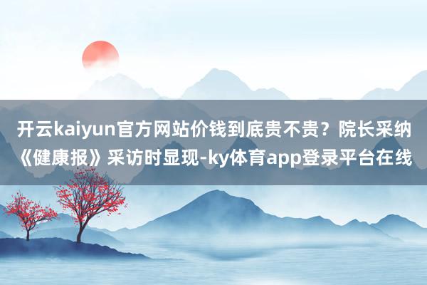 开云kaiyun官方网站价钱到底贵不贵？院长采纳《健康报》采访时显现-ky体育app登录平台在线