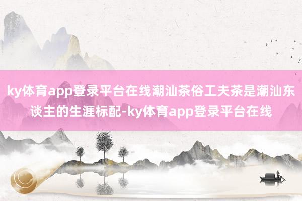 ky体育app登录平台在线潮汕茶俗工夫茶是潮汕东谈主的生涯标配-ky体育app登录平台在线