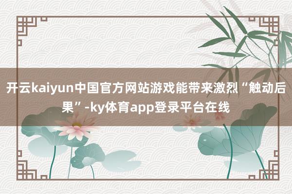开云kaiyun中国官方网站游戏能带来激烈“触动后果”-ky体育app登录平台在线