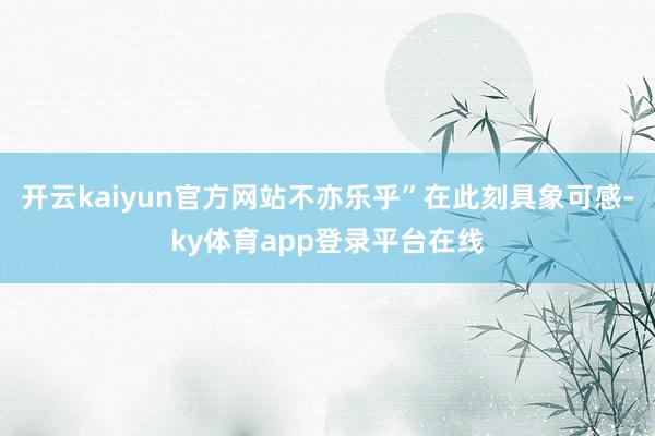 开云kaiyun官方网站不亦乐乎”在此刻具象可感-ky体育app登录平台在线