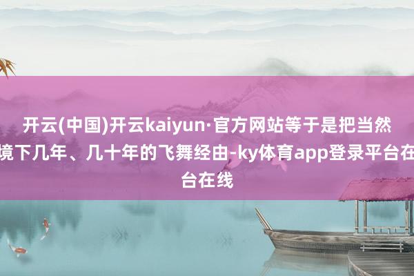 开云(中国)开云kaiyun·官方网站等于是把当然环境下几年、几十年的飞舞经由-ky体育app登录平台在线