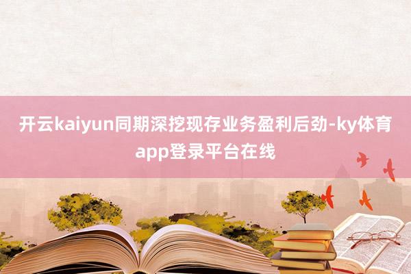 开云kaiyun同期深挖现存业务盈利后劲-ky体育app登录平台在线