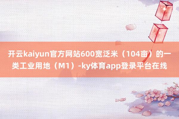 开云kaiyun官方网站600宽泛米（104亩）的一类工业用地（M1）-ky体育app登录平台在线