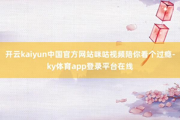 开云kaiyun中国官方网站咪咕视频陪你看个过瘾-ky体育app登录平台在线