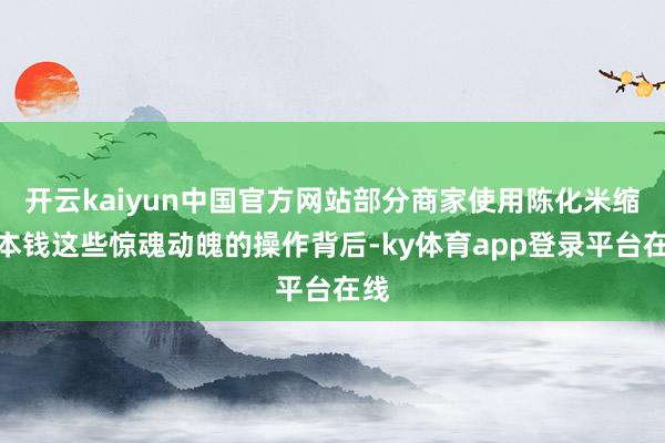 开云kaiyun中国官方网站部分商家使用陈化米缩短本钱这些惊魂动魄的操作背后-ky体育app登录平台在线