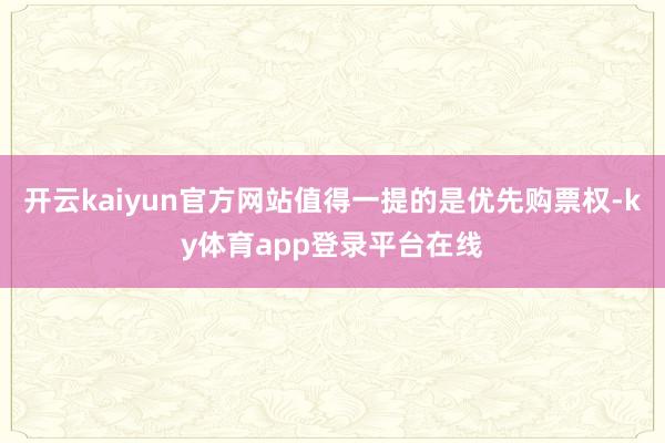 开云kaiyun官方网站值得一提的是优先购票权-ky体育app登录平台在线