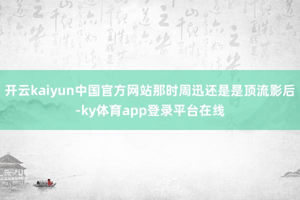 开云kaiyun中国官方网站那时周迅还是是顶流影后-ky体育app登录平台在线
