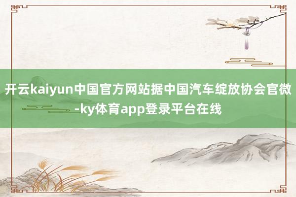 开云kaiyun中国官方网站据中国汽车绽放协会官微-ky体育app登录平台在线