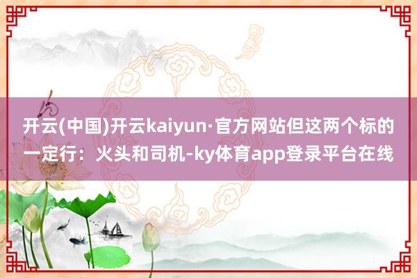开云(中国)开云kaiyun·官方网站但这两个标的一定行：火头和司机-ky体育app登录平台在线