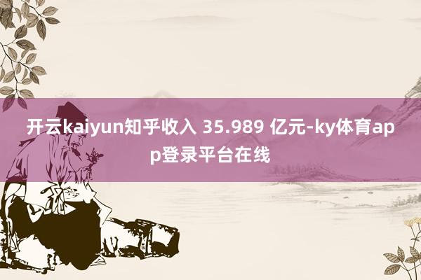 开云kaiyun知乎收入 35.989 亿元-ky体育app登录平台在线