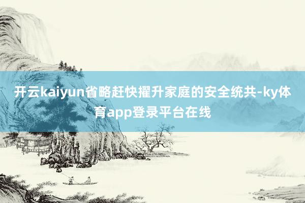 开云kaiyun省略赶快擢升家庭的安全统共-ky体育app登录平台在线