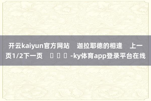 开云kaiyun官方网站    迦拉耶德的相逢    上一页1/2下一页    			-ky体育app登录平台在线