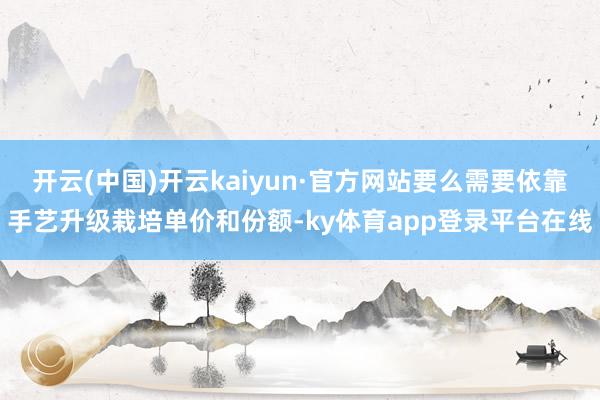 开云(中国)开云kaiyun·官方网站要么需要依靠手艺升级栽培单价和份额-ky体育app登录平台在线