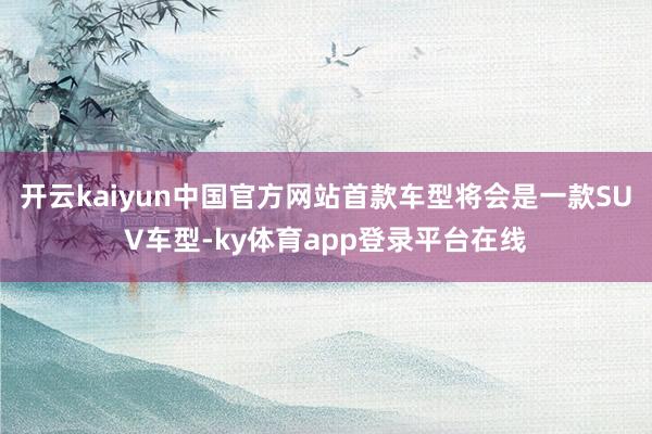 开云kaiyun中国官方网站首款车型将会是一款SUV车型-ky体育app登录平台在线