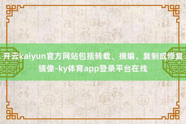 开云kaiyun官方网站包括转载、摘编、复制或修复镜像-ky体育app登录平台在线