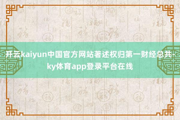 开云kaiyun中国官方网站著述权归第一财经总共-ky体育app登录平台在线