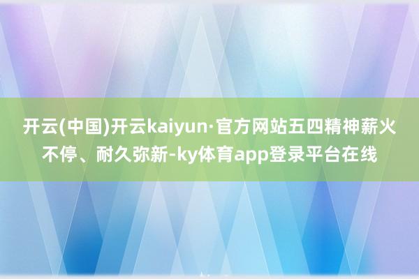 开云(中国)开云kaiyun·官方网站五四精神薪火不停、耐久弥新-ky体育app登录平台在线