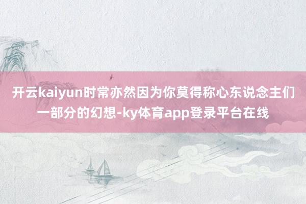 开云kaiyun时常亦然因为你莫得称心东说念主们一部分的幻想-ky体育app登录平台在线