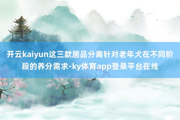 开云kaiyun这三款居品分离针对老年犬在不同阶段的养分需求-ky体育app登录平台在线