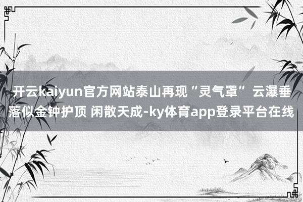 开云kaiyun官方网站泰山再现“灵气罩” 云瀑垂落似金钟护顶 闲散天成-ky体育app登录平台在线