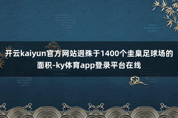 开云kaiyun官方网站迥殊于1400个圭臬足球场的面积-ky体育app登录平台在线