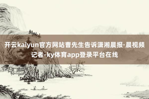 开云kaiyun官方网站曹先生告诉潇湘晨报·晨视频记者-ky体育app登录平台在线