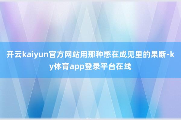 开云kaiyun官方网站用那种憋在成见里的果断-ky体育app登录平台在线