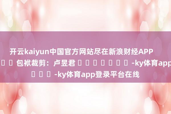 开云kaiyun中国官方网站尽在新浪财经APP            						包袱裁剪：卢昱君 							-ky体育app登录平台在线